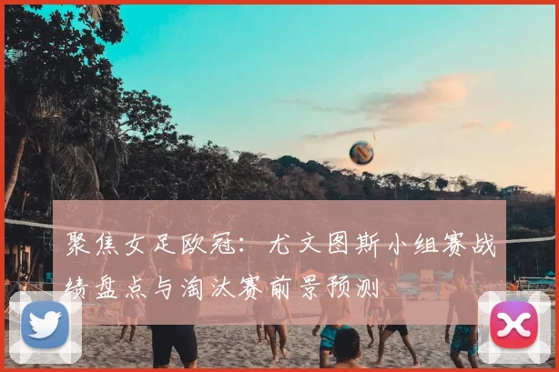 聚焦女足欧冠：尤文图斯小组赛战绩盘点与淘汰赛前景预测