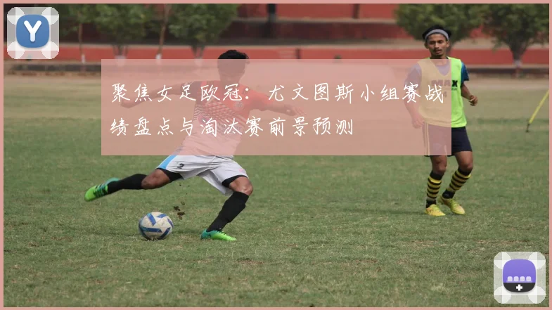 聚焦女足欧冠：尤文图斯小组赛战绩盘点与淘汰赛前景预测