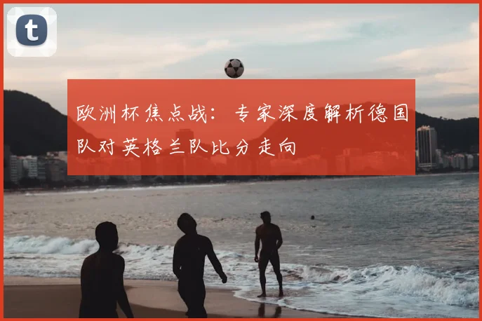 欧洲杯焦点战：专家深度解析德国队对英格兰队比分走向