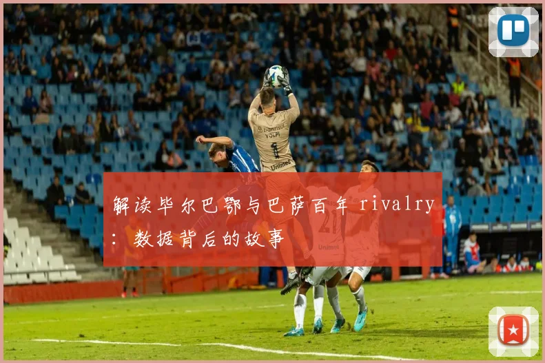 解读毕尔巴鄂与巴萨百年 rivalry：数据背后的故事