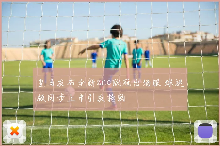 皇马发布全新zne欧冠出场服 球迷版同步上市引发抢购