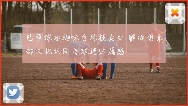 巴萨球迷趣味自称梗走红 解读俱乐部文化认同与球迷归属感