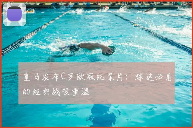 皇马发布C罗欧冠纪录片：球迷必看的经典战役重温