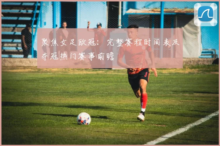 聚焦女足欧冠：完整赛程时间表及夺冠热门赛事前瞻